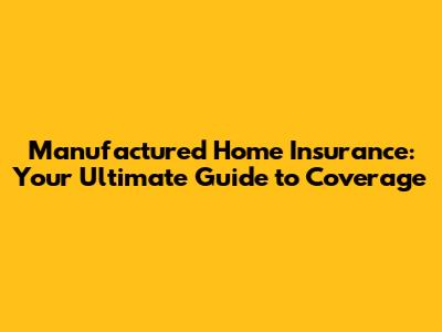 Manufactured Home Insurance: Your Ultimate Guide to Coverage