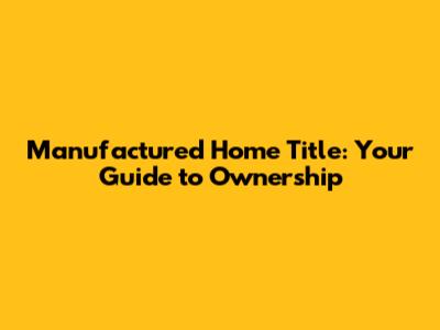 Manufactured Home Title: Your Guide to Ownership