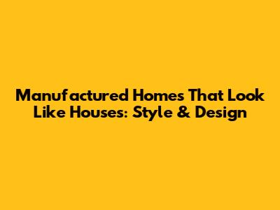 Manufactured Homes That Look Like Houses: Style & Design