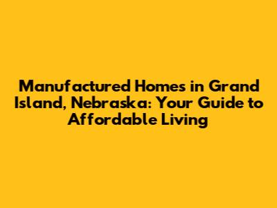 Manufactured Homes in Grand Island, Nebraska: Your Guide to Affordable Living
