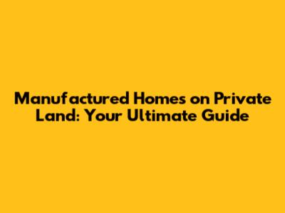 Manufactured Homes on Private Land: Your Ultimate Guide