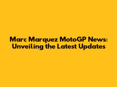 Marc Marquez MotoGP News: Unveiling the Latest Updates