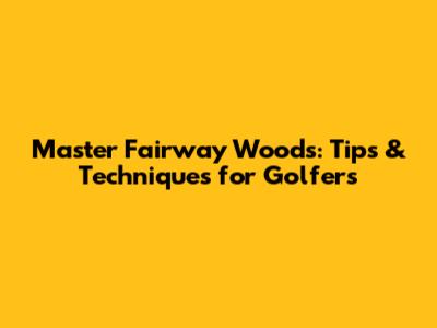Master Fairway Woods: Tips & Techniques for Golfers