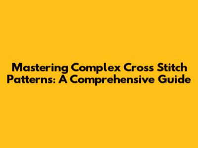 Mastering Complex Cross Stitch Patterns: A Comprehensive Guide