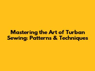 Mastering the Art of Turban Sewing: Patterns & Techniques