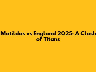Matildas vs England 2025: A Clash of Titans