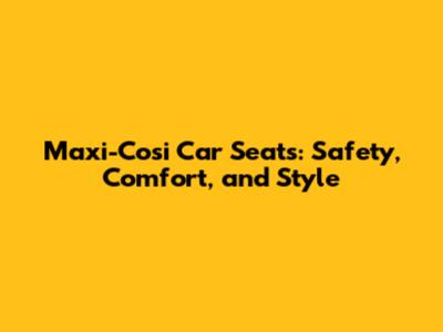 Maxi-Cosi Car Seats: Safety, Comfort, and Style
