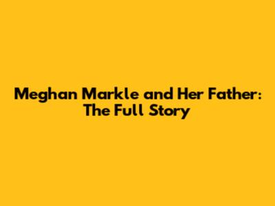 Meghan Markle and Her Father: The Full Story