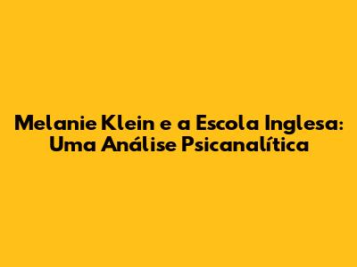 Melanie Klein e a Escola Inglesa: Uma Análise Psicanalítica