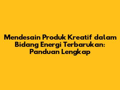 Mendesain Produk Kreatif dalam Bidang Energi Terbarukan: Panduan Lengkap