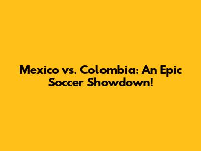 Mexico vs. Colombia: An Epic Soccer Showdown!