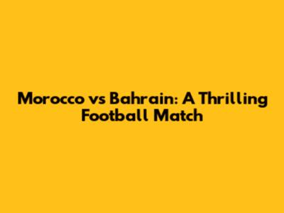 Morocco vs Bahrain: A Thrilling Football Match