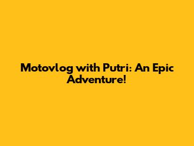 Motovlog with Putri: An Epic Adventure!