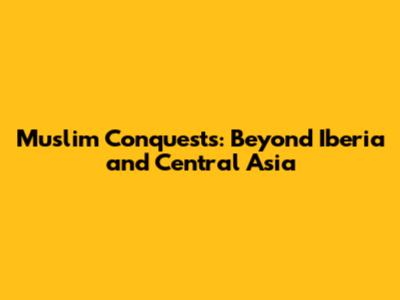 Muslim Conquests: Beyond Iberia and Central Asia