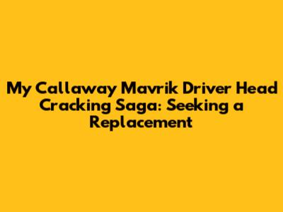 My Callaway Mavrik Driver Head Cracking Saga: Seeking a Replacement