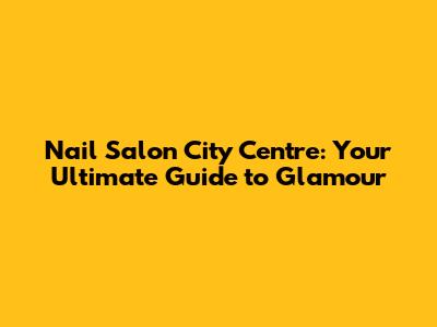 Nail Salon City Centre: Your Ultimate Guide to Glamour
