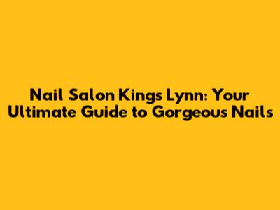 Nail Salon Kings Lynn: Your Ultimate Guide to Gorgeous Nails