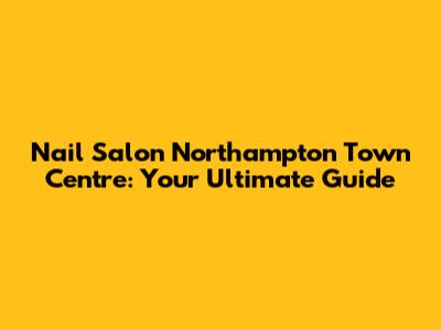 Nail Salon Northampton Town Centre: Your Ultimate Guide