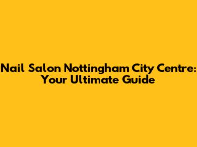 Nail Salon Nottingham City Centre: Your Ultimate Guide