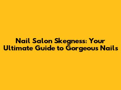 Nail Salon Skegness: Your Ultimate Guide to Gorgeous Nails
