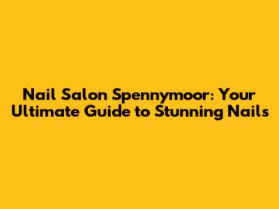 Nail Salon Spennymoor: Your Ultimate Guide to Stunning Nails