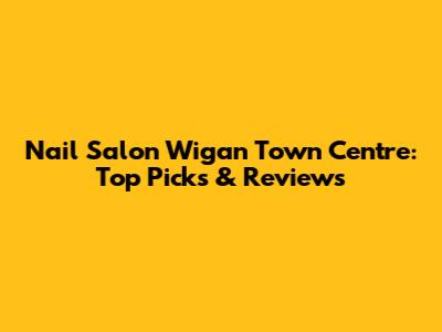 Nail Salon Wigan Town Centre: Top Picks & Reviews