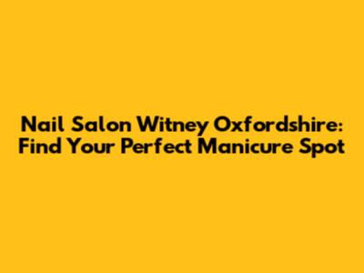 Nail Salon Witney Oxfordshire: Find Your Perfect Manicure Spot