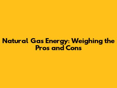 Natural Gas Energy: Weighing the Pros and Cons