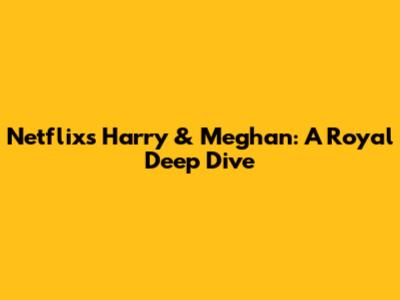 Netflix's Harry & Meghan: A Royal Deep Dive