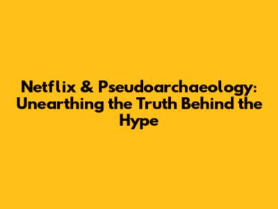 Netflix & Pseudoarchaeology: Unearthing the Truth Behind the Hype