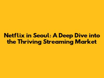 Netflix in Seoul: A Deep Dive into the Thriving Streaming Market