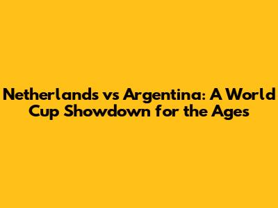 Netherlands vs Argentina: A World Cup Showdown for the Ages