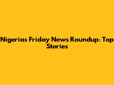 Nigeria's Friday News Roundup: Top Stories