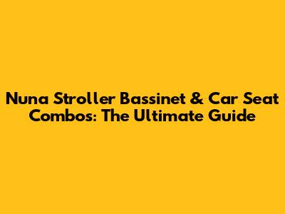 Nuna Stroller Bassinet & Car Seat Combos: The Ultimate Guide