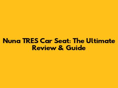 Nuna TRES Car Seat: The Ultimate Review & Guide