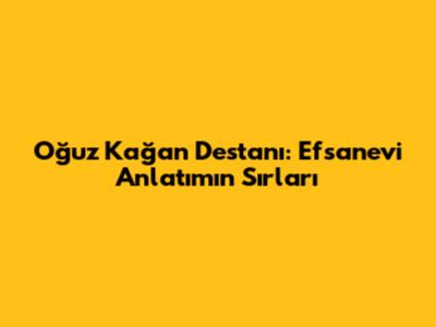 Oğuz Kağan Destanı: Efsanevi Anlatımın Sırları