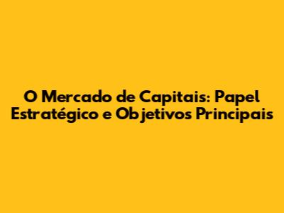 O Mercado de Capitais: Papel Estratégico e Objetivos Principais