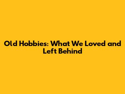 Old Hobbies: What We Loved and Left Behind