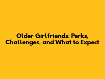 Older Girlfriends: Perks, Challenges, and What to Expect
