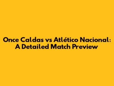 Once Caldas vs Atlético Nacional: A Detailed Match Preview