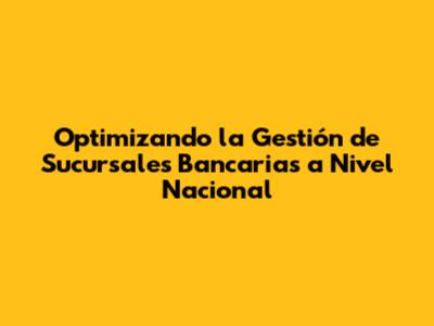 Optimizando la Gestión de Sucursales Bancarias a Nivel Nacional