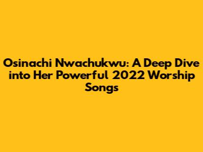 Osinachi Nwachukwu: A Deep Dive into Her Powerful 2022 Worship Songs