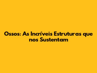 Ossos: As Incríveis Estruturas que nos Sustentam