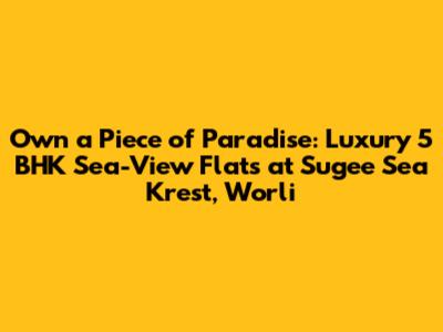 Own a Piece of Paradise: Luxury 5 BHK Sea-View Flats at Sugee Sea Krest, Worli