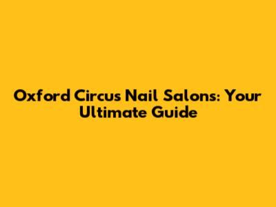 Oxford Circus Nail Salons: Your Ultimate Guide
