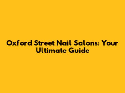 Oxford Street Nail Salons: Your Ultimate Guide