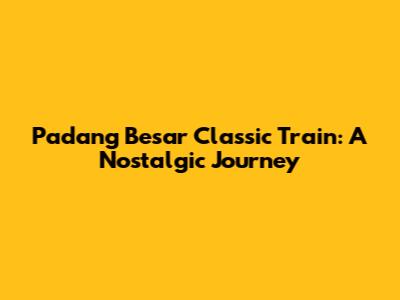 Padang Besar Classic Train: A Nostalgic Journey