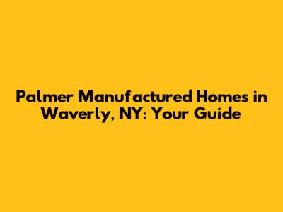 Palmer Manufactured Homes in Waverly, NY: Your Guide