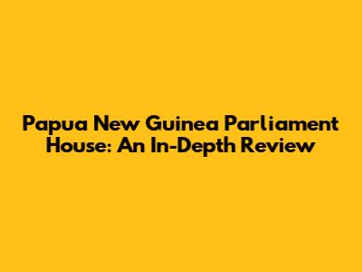 Papua New Guinea Parliament House: An In-Depth Review