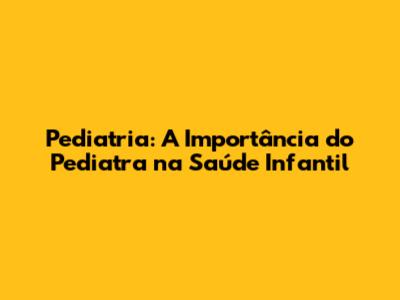 Pediatria: A Importância do Pediatra na Saúde Infantil